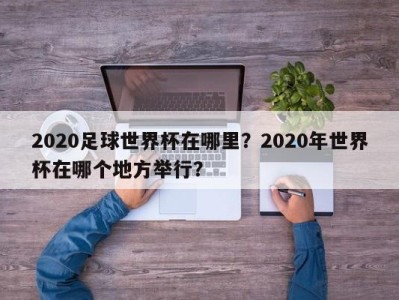 2020足球世界杯在哪里？2020年世界杯在哪个地方举行？