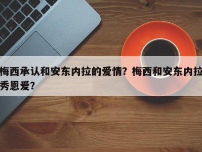 梅西承认和安东内拉的爱情？梅西和安东内拉秀恩爱？