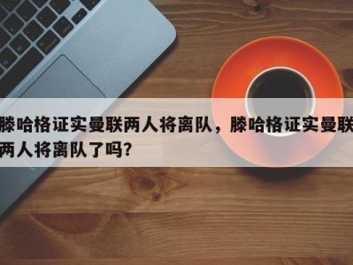 滕哈格证实曼联两人将离队，滕哈格证实曼联两人将离队了吗？
