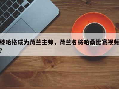 滕哈格成为荷兰主帅，荷兰名将哈桑比赛视频？