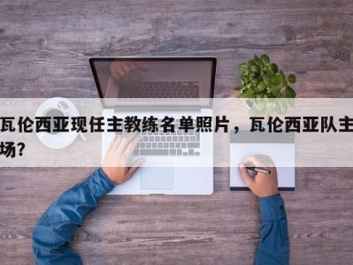 瓦伦西亚现任主教练名单照片，瓦伦西亚队主场？