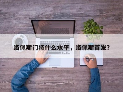 洛佩斯门将什么水平，洛佩斯首发？