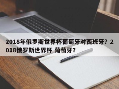 2018年俄罗斯世界杯葡萄牙对西班牙？2018俄罗斯世界杯 葡萄牙？