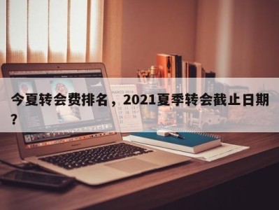 今夏转会费排名，2021夏季转会截止日期？