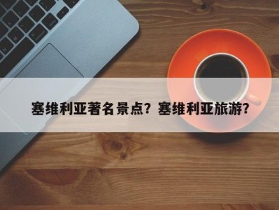 塞维利亚著名景点？塞维利亚旅游？