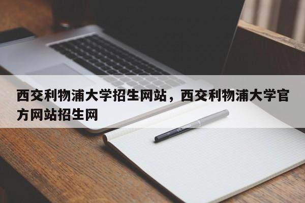 西交利物浦大学招生网站,西交利物浦大学官方网站招生网