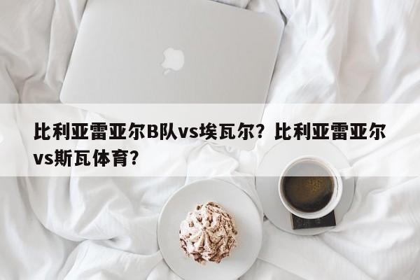 比利亚雷亚尔B队vs埃瓦尔?比利亚雷亚尔vs斯瓦体育?