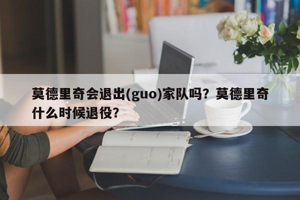 莫德里奇会退出(guo)家队吗?莫德里奇什么时候退役?
