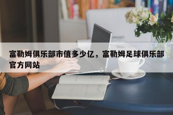 富勒姆俱乐部市值多少亿,富勒姆足球俱乐部官方网站