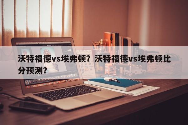 沃特福德vs埃弗顿?沃特福德vs埃弗顿比分预测?