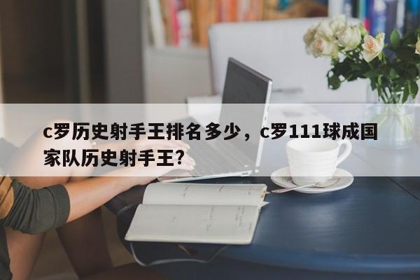 c罗历史射手王排名多少,c罗111球成国家队历史射手王?