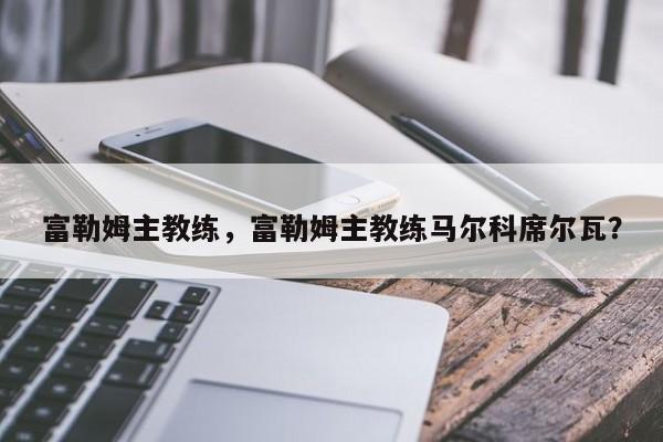 富勒姆主教练,富勒姆主教练马尔科席尔瓦?
