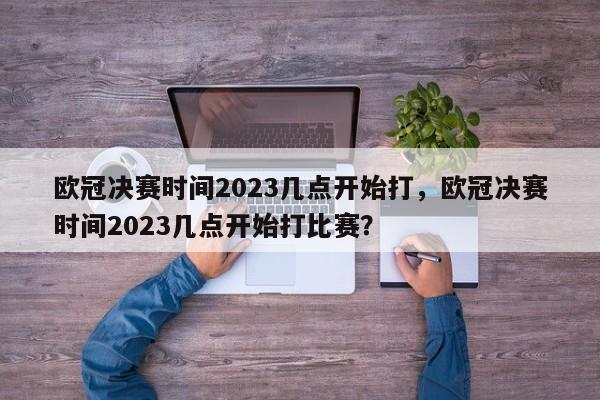 欧冠决赛时间2023几点开始打,欧冠决赛时间2023几点开始打比赛?