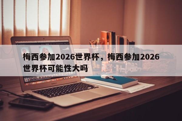 梅西参加2026世界杯,梅西参加2026世界杯可能性大吗