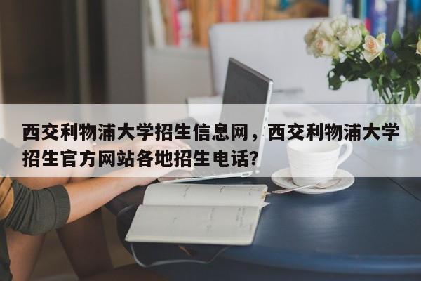 西交利物浦大学招生信息网,西交利物浦大学招生官方网站各地招生电话?