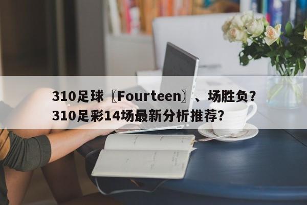 310足球〖Fourteen〗、场胜负?310足彩14场最新分析推荐?