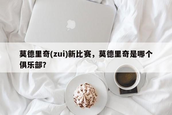 莫德里奇(zui)新比赛,莫德里奇是哪个俱乐部?