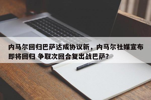内马尔回归巴萨达成协议新,内马尔社媒宣布即将回归 争取次回合复出战巴萨?