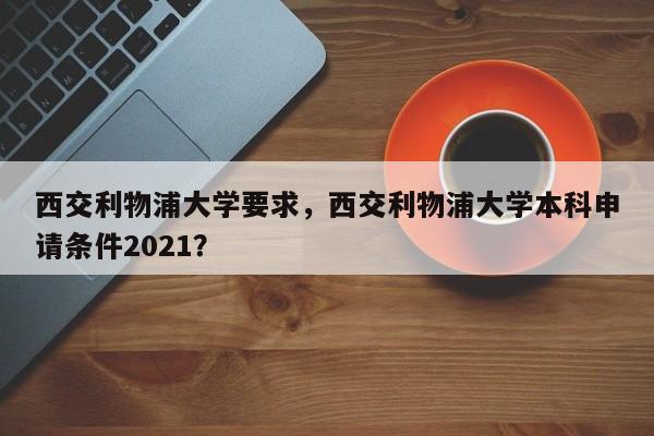 西交利物浦大学要求,西交利物浦大学本科申请条件2021?