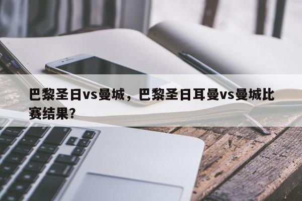 巴黎圣日vs曼城,巴黎圣日耳曼vs曼城比赛结果?