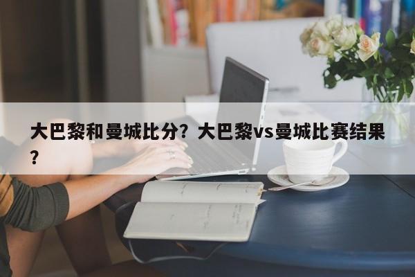 大巴黎和曼城比分?大巴黎vs曼城比赛结果?