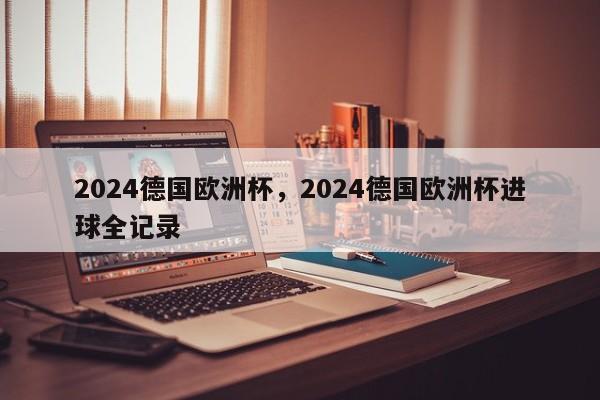 2024德国欧洲杯,2024德国欧洲杯进球全记录