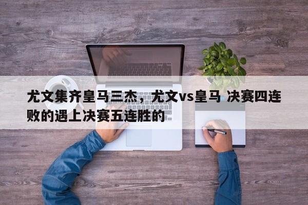 尤文集齐皇马三杰,尤文vs皇马 决赛四连败的遇上决赛五连胜的