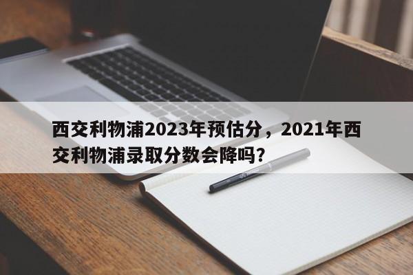 西交利物浦2023年预估分,2021年西交利物浦录取分数会降吗?