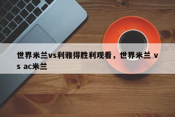 世界米兰vs利雅得胜利观看,世界米兰 vs ac米兰