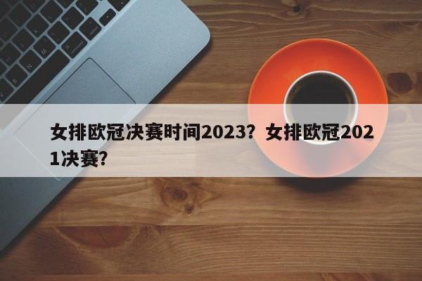 女排欧冠决赛时间2023?女排欧冠2021决赛?