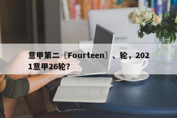 意甲第二〖Fourteen〗、轮,2021意甲26轮?