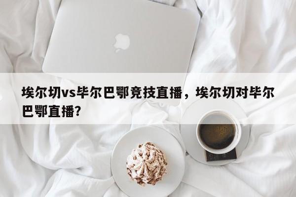 埃尔切vs毕尔巴鄂竞技直播,埃尔切对毕尔巴鄂直播?