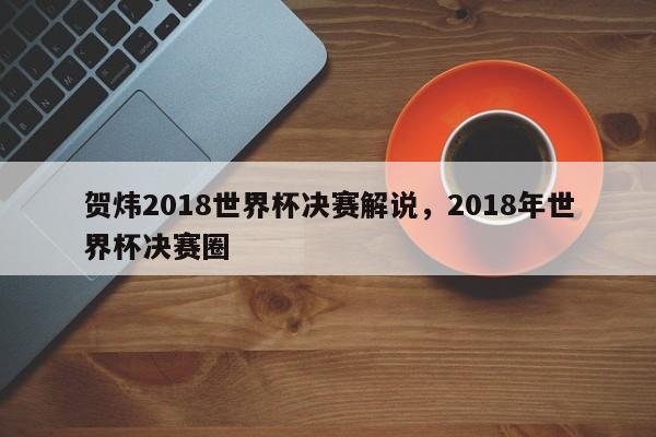 贺炜2018世界杯决赛解说,2018年世界杯决赛圈