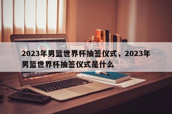 2023年男篮世界杯抽签仪式,2023年男篮世界杯抽签仪式是什么
