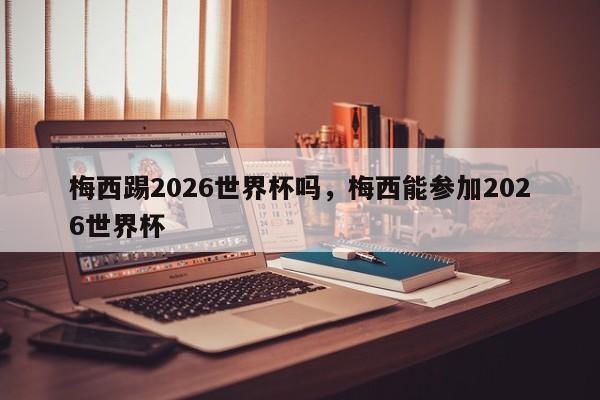 梅西踢2026世界杯吗,梅西能参加2026世界杯