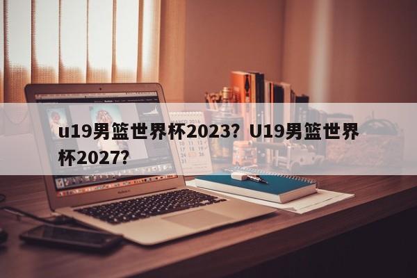 u19男篮世界杯2023?U19男篮世界杯2027?