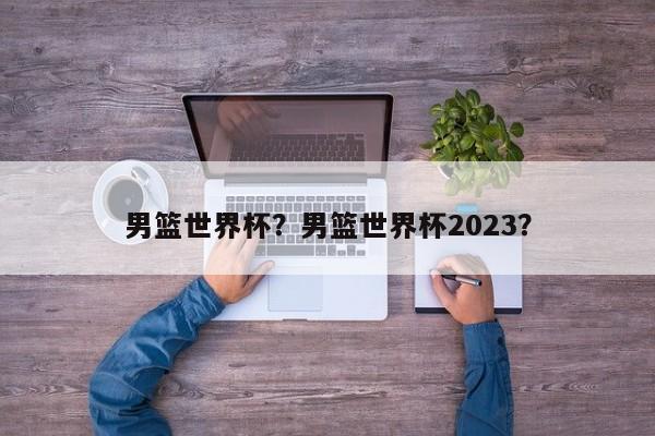 男篮世界杯?男篮世界杯2023?