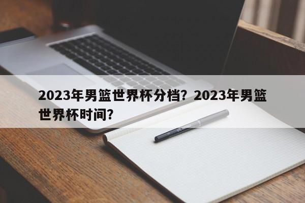 2023年男篮世界杯分档?2023年男篮世界杯时间?