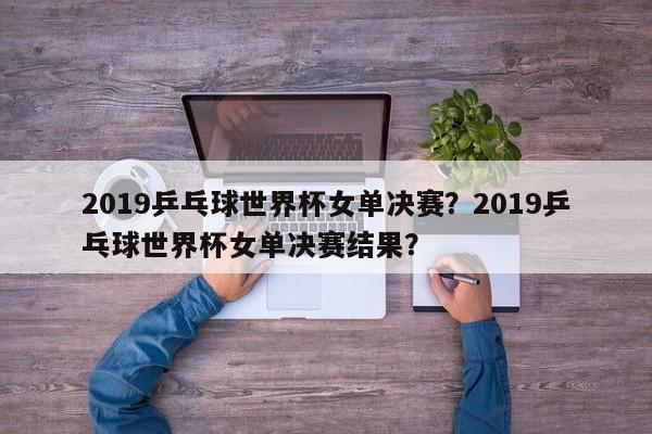 2019乒乓球世界杯女单决赛?2019乒乓球世界杯女单决赛结果?