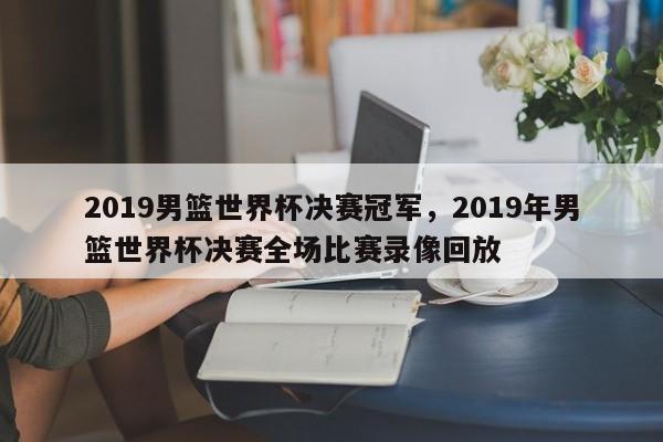 2019男篮世界杯决赛冠军,2019年男篮世界杯决赛全场比赛录像回放