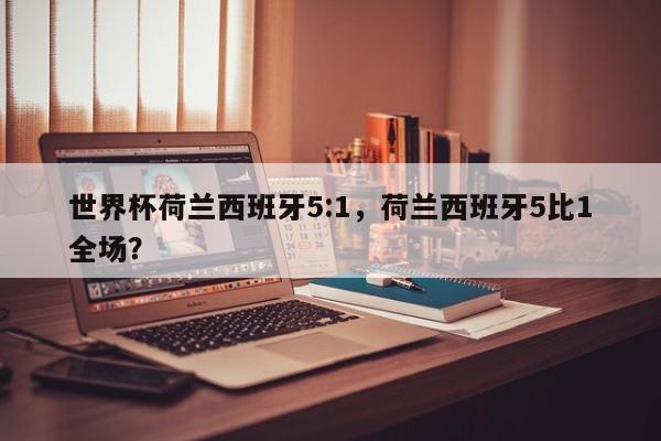 世界杯荷兰西班牙5:1,荷兰西班牙5比1全场?