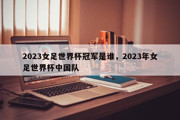 2023女足世界杯冠军是谁,2023年女足世界杯中国队