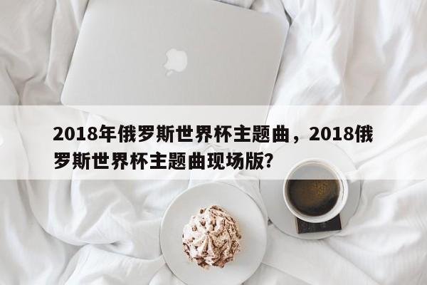 2018年俄罗斯世界杯主题曲,2018俄罗斯世界杯主题曲现场版?