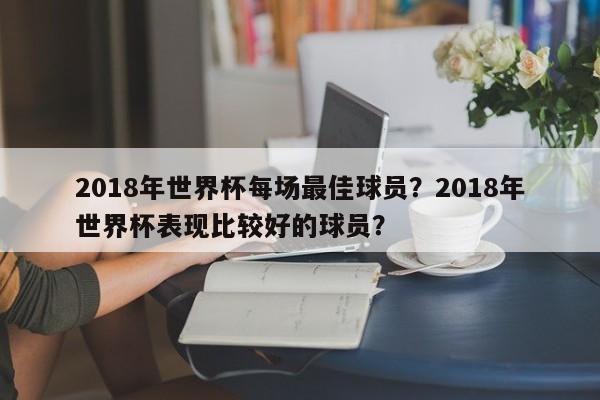 2018年世界杯每场最佳球员?2018年世界杯表现比较好的球员?