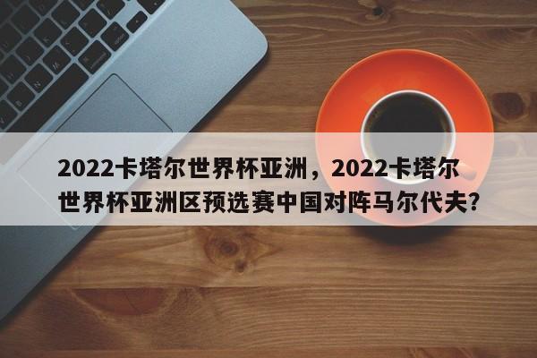2022卡塔尔世界杯亚洲,2022卡塔尔世界杯亚洲区预选赛中国对阵马尔代夫?