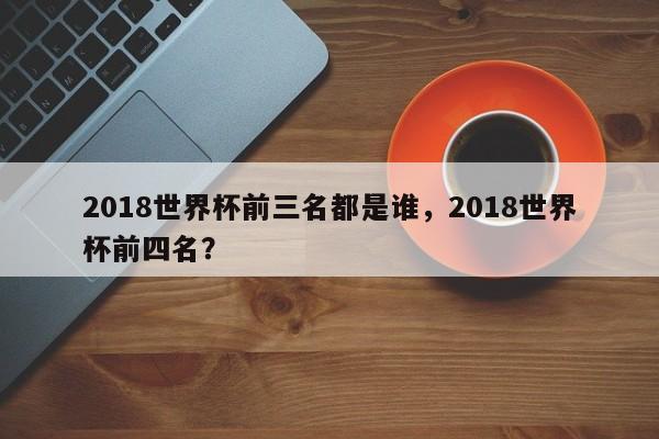 2018世界杯前三名都是谁,2018世界杯前四名?