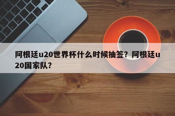 阿根廷u20世界杯什么时候抽签?阿根廷u20国家队?