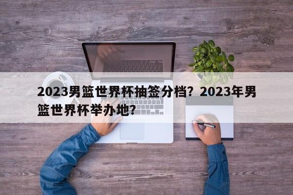 2023男篮世界杯抽签分档?2023年男篮世界杯举办地?
