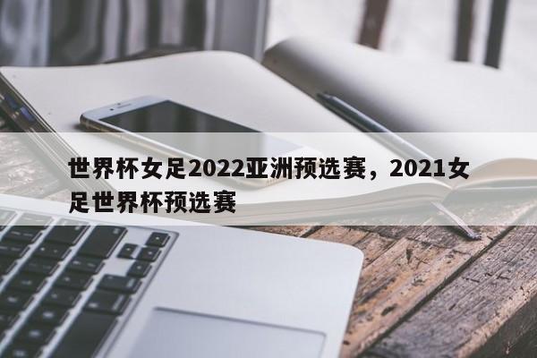 世界杯女足2022亚洲预选赛,2021女足世界杯预选赛