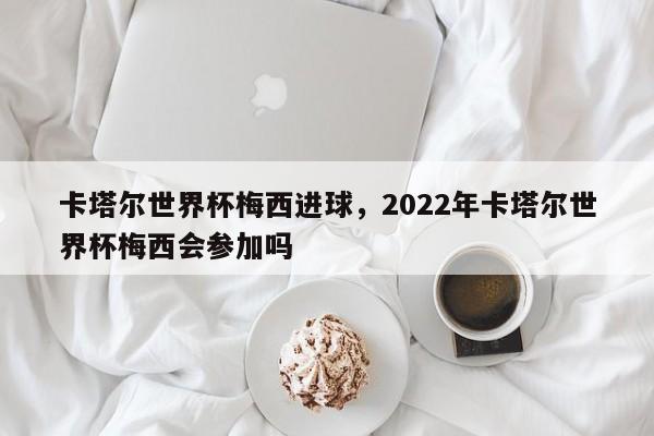 卡塔尔世界杯梅西进球,2022年卡塔尔世界杯梅西会参加吗